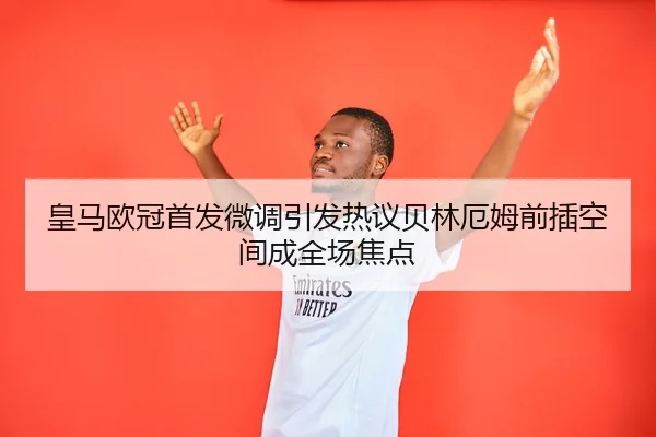 皇马欧冠首发微调引发热议贝林厄姆前插空间成全场焦点